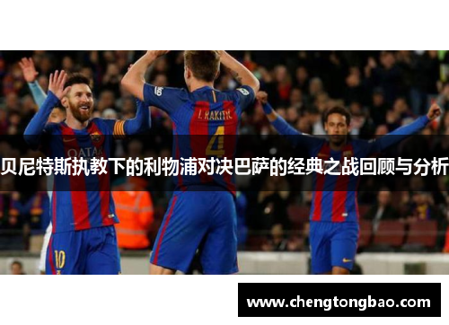 贝尼特斯执教下的利物浦对决巴萨的经典之战回顾与分析